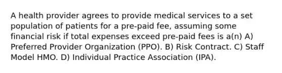 A health provider agrees to provide medical services to a set population of patients for a pre-paid fee, assuming some financial risk if total expenses exceed pre-paid fees is a(n) A) Preferred Provider Organization (PPO). B) Risk Contract. C) Staff Model HMO. D) Individual Practice Association (IPA).