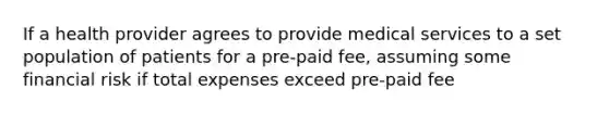 If a health provider agrees to provide medical services to a set population of patients for a pre-paid fee, assuming some financial risk if total expenses exceed pre-paid fee