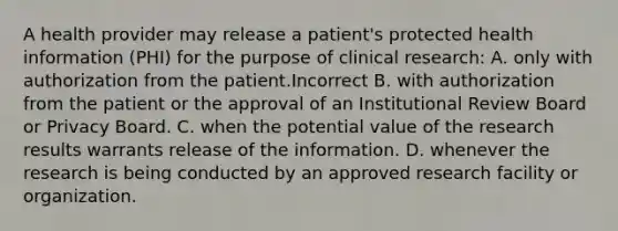 A health provider may release a patient's protected health information (PHI) for the purpose of clinical research: A. only with authorization from the patient.Incorrect B. with authorization from the patient or the approval of an Institutional Review Board or Privacy Board. C. when the potential value of the research results warrants release of the information. D. whenever the research is being conducted by an approved research facility or organization.