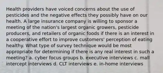 Health providers have voiced concerns about the use of pesticides and the negative effects they possibly have on our health. A large insurance company is willing to sponsor a meeting of the nation's largest organic growers, pesticide producers, and retailers of organic foods if there is an interest in a cooperative effort to improve customers' perception of eating healthy. What type of survey technique would be most appropriate for determining if there is any real interest in such a meeting? a. cyber focus groups b. executive interviews c. mall intercept interviews d. CLT interviews e. in-home interviews