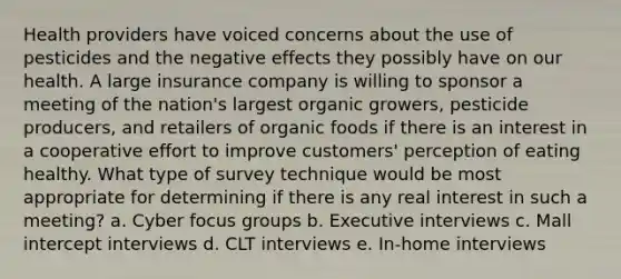 Health providers have voiced concerns about the use of pesticides and the negative effects they possibly have on our health. A large insurance company is willing to sponsor a meeting of the nation's largest organic growers, pesticide producers, and retailers of organic foods if there is an interest in a cooperative effort to improve customers' perception of eating healthy. What type of survey technique would be most appropriate for determining if there is any real interest in such a meeting? a. Cyber focus groups b. Executive interviews c. Mall intercept interviews d. CLT interviews e. In-home interviews