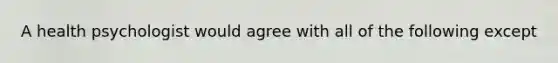 A health psychologist would agree with all of the following except