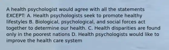 A health psychologist would agree with all the statements EXCEPT: A. Health psychologists seek to promote healthy lifestyles B. Biological, psychological, and social forces act together to determine our health. C. Health disparities are found only in the poorest nations D. Health psychologists would like to improve the health care system