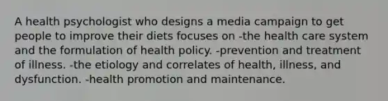 A health psychologist who designs a media campaign to get people to improve their diets focuses on -the health care system and the formulation of health policy. -prevention and treatment of illness. -the etiology and correlates of health, illness, and dysfunction. -health promotion and maintenance.