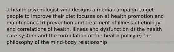 a health psychologist who designs a media campaign to get people to improve their diet focuses on a) health promotion and maintenance b) prevention and treatment of illness c) etiology and correlations of health, illness and dysfunction d) the health care system and the formulation of the health policy e) the philosophy of the mind-body relationship