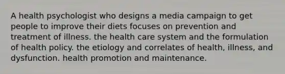 A health psychologist who designs a media campaign to get people to improve their diets focuses on prevention and treatment of illness. the health care system and the formulation of health policy. the etiology and correlates of health, illness, and dysfunction. health promotion and maintenance.