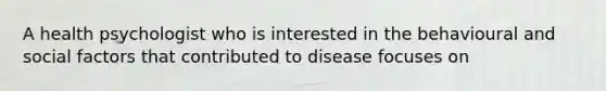 A health psychologist who is interested in the behavioural and social factors that contributed to disease focuses on