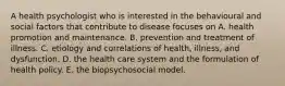 A health psychologist who is interested in the behavioural and social factors that contribute to disease focuses on A. health promotion and maintenance. B. prevention and treatment of illness. C. etiology and correlations of health, illness, and dysfunction. D. the health care system and the formulation of health policy. E. the biopsychosocial model.