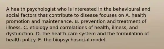 A health psychologist who is interested in the behavioural and social factors that contribute to disease focuses on A. health promotion and maintenance. B. prevention and treatment of illness. C. etiology and correlations of health, illness, and dysfunction. D. the health care system and the formulation of health policy. E. the biopsychosocial model.