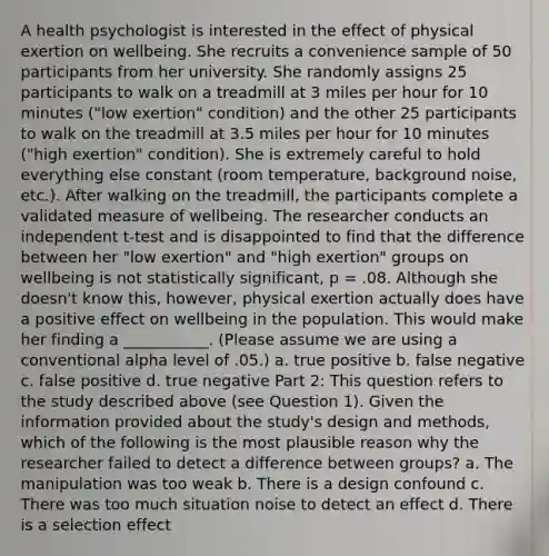 A health psychologist is interested in the effect of physical exertion on wellbeing. She recruits a convenience sample of 50 participants from her university. She randomly assigns 25 participants to walk on a treadmill at 3 miles per hour for 10 minutes ("low exertion" condition) and the other 25 participants to walk on the treadmill at 3.5 miles per hour for 10 minutes ("high exertion" condition). She is extremely careful to hold everything else constant (room temperature, background noise, etc.). After walking on the treadmill, the participants complete a validated measure of wellbeing. The researcher conducts an independent t-test and is disappointed to find that the difference between her "low exertion" and "high exertion" groups on wellbeing is not statistically significant, p = .08. Although she doesn't know this, however, physical exertion actually does have a positive effect on wellbeing in the population. This would make her finding a ___________. (Please assume we are using a conventional alpha level of .05.) a. true positive b. false negative c. false positive d. true negative Part 2: This question refers to the study described above (see Question 1). Given the information provided about the study's design and methods, which of the following is the most plausible reason why the researcher failed to detect a difference between groups? a. The manipulation was too weak b. There is a design confound c. There was too much situation noise to detect an effect d. There is a selection effect