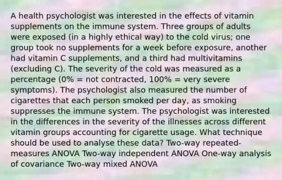 A health psychologist was interested in the effects of vitamin supplements on the immune system. Three groups of adults were exposed (in a highly ethical way) to the cold virus; one group took no supplements for a week before exposure, another had vitamin C supplements, and a third had multivitamins (excluding C). The severity of the cold was measured as a percentage (0% = not contracted, 100% = very severe symptoms). The psychologist also measured the number of cigarettes that each person smoked per day, as smoking suppresses the immune system. The psychologist was interested in the differences in the severity of the illnesses across different vitamin groups accounting for cigarette usage. What technique should be used to analyse these data? Two-way repeated-measures ANOVA Two-way independent ANOVA One-way analysis of covariance Two-way mixed ANOVA