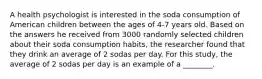 A health psychologist is interested in the soda consumption of American children between the ages of 4-7 years old. Based on the answers he received from 3000 randomly selected children about their soda consumption habits, the researcher found that they drink an average of 2 sodas per day. For this study, the average of 2 sodas per day is an example of a ________.