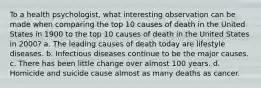 To a health psychologist, what interesting observation can be made when comparing the top 10 causes of death in the United States in 1900 to the top 10 causes of death in the United States in 2000? a. The leading causes of death today are lifestyle diseases. b. Infectious diseases continue to be the major causes. c. There has been little change over almost 100 years. d. Homicide and suicide cause almost as many deaths as cancer.