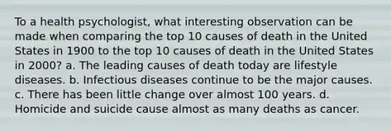 To a health psychologist, what interesting observation can be made when comparing the top 10 causes of death in the United States in 1900 to the top 10 causes of death in the United States in 2000? a. The leading causes of death today are lifestyle diseases. b. Infectious diseases continue to be the major causes. c. There has been little change over almost 100 years. d. Homicide and suicide cause almost as many deaths as cancer.