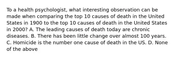 To a health psychologist, what interesting observation can be made when comparing the top 10 causes of death in the United States in 1900 to the top 10 causes of death in the United States in 2000? A. The leading causes of death today are chronic diseases. B. There has been little change over almost 100 years. C. Homicide is the number one cause of death in the US. D. None of the above