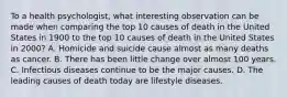 To a health psychologist, what interesting observation can be made when comparing the top 10 causes of death in the United States in 1900 to the top 10 causes of death in the United States in 2000? A. Homicide and suicide cause almost as many deaths as cancer. B. There has been little change over almost 100 years. C. Infectious diseases continue to be the major causes. D. The leading causes of death today are lifestyle diseases.