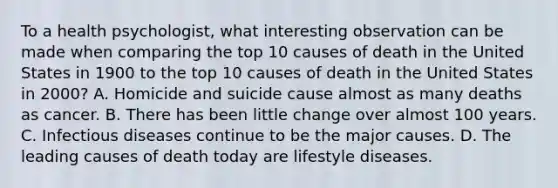 To a health psychologist, what interesting observation can be made when comparing the top 10 causes of death in the United States in 1900 to the top 10 causes of death in the United States in 2000? A. Homicide and suicide cause almost as many deaths as cancer. B. There has been little change over almost 100 years. C. Infectious diseases continue to be the major causes. D. The leading causes of death today are lifestyle diseases.