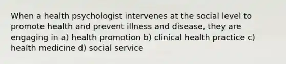 When a health psychologist intervenes at the social level to promote health and prevent illness and disease, they are engaging in a) health promotion b) clinical health practice c) health medicine d) social service