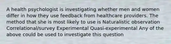 A health psychologist is investigating whether men and women differ in how they use feedback from <a href='https://www.questionai.com/knowledge/kEuvpEBzlM-healthcare-provider' class='anchor-knowledge'>healthcare provider</a>s. The method that she is most likely to use is Naturalistic observation Correlational/survey Experimental Quasi-experimental Any of the above could be used to investigate this question