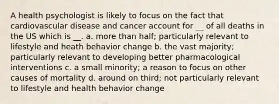 A health psychologist is likely to focus on the fact that cardiovascular disease and cancer account for __ of all deaths in the US which is __. a. more than half; particularly relevant to lifestyle and heath behavior change b. the vast majority; particularly relevant to developing better pharmacological interventions c. a small minority; a reason to focus on other causes of mortality d. around on third; not particularly relevant to lifestyle and health behavior change