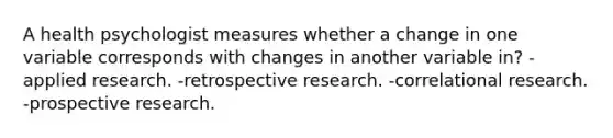 A health psychologist measures whether a change in one variable corresponds with changes in another variable in? -applied research. -retrospective research. -correlational research. -prospective research.