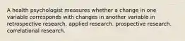 A health psychologist measures whether a change in one variable corresponds with changes in another variable in retrospective research. applied research. prospective research. correlational research.