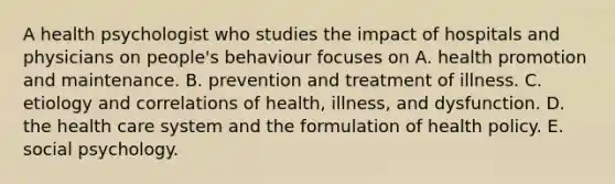 A health psychologist who studies the impact of hospitals and physicians on people's behaviour focuses on A. health promotion and maintenance. B. prevention and treatment of illness. C. etiology and correlations of health, illness, and dysfunction. D. the health care system and the formulation of health policy. E. social psychology.