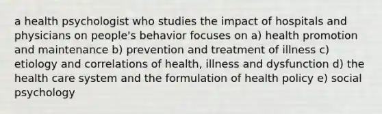 a health psychologist who studies the impact of hospitals and physicians on people's behavior focuses on a) health promotion and maintenance b) prevention and treatment of illness c) etiology and correlations of health, illness and dysfunction d) the health care system and the formulation of health policy e) social psychology