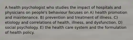 A health psychologist who studies the impact of hospitals and physicians on people's behaviour focuses on A) health promotion and maintenance. B) prevention and treatment of illness. C) etiology and correlations of health, illness, and dysfunction. D) social psychology. E) the health care system and the formulation of health policy.