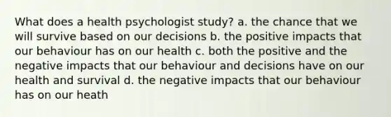 What does a health psychologist study? a. the chance that we will survive based on our decisions b. the positive impacts that our behaviour has on our health c. both the positive and the negative impacts that our behaviour and decisions have on our health and survival d. the negative impacts that our behaviour has on our heath