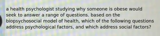 a health psychologist studying why someone is obese would seek to answer a range of questions. based on the biopsychosocial model of health, which of the following questions address psychological factors, and which address social factors?