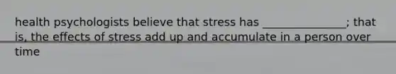 health psychologists believe that stress has _______________; that is, the effects of stress add up and accumulate in a person over time