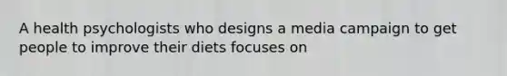 A health psychologists who designs a media campaign to get people to improve their diets focuses on