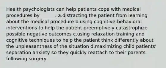 Health psychologists can help patients cope with medical procedures by ______. a.distracting the patient from learning about the medical procedure b.using cognitive-behavioral interventions to help the patient preemptively catastrophize possible negative outcomes c.using relaxation training and cognitive techniques to help the patient think differently about the unpleasantness of the situation d.maximizing child patients' separation anxiety so they quickly reattach to their parents following surgery