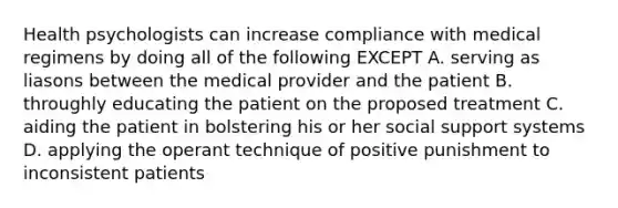 Health psychologists can increase compliance with medical regimens by doing all of the following EXCEPT A. serving as liasons between the medical provider and the patient B. throughly educating the patient on the proposed treatment C. aiding the patient in bolstering his or her social support systems D. applying the operant technique of positive punishment to inconsistent patients