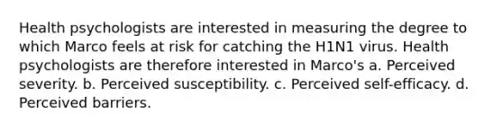 Health psychologists are interested in measuring the degree to which Marco feels at risk for catching the H1N1 virus. Health psychologists are therefore interested in Marco's a. Perceived severity. b. Perceived susceptibility. c. Perceived self-efficacy. d. Perceived barriers.