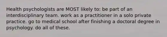 Health psychologists are MOST likely to: be part of an interdisciplinary team. work as a practitioner in a solo private practice. go to medical school after finishing a doctoral degree in psychology. do all of these.