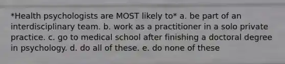 *Health psychologists are MOST likely to* a. be part of an interdisciplinary team. b. work as a practitioner in a solo private practice. c. go to medical school after finishing a doctoral degree in psychology. d. do all of these. e. do none of these