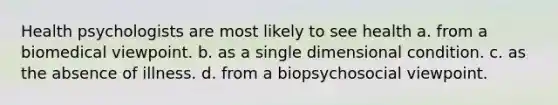 Health psychologists are most likely to see health a. from a biomedical viewpoint. b. as a single dimensional condition. c. as the absence of illness. d. from a biopsychosocial viewpoint.