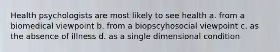 Health psychologists are most likely to see health a. from a biomedical viewpoint b. from a biopscyhosocial viewpoint c. as the absence of illness d. as a single dimensional condition