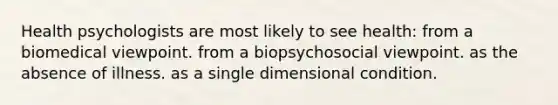 Health psychologists are most likely to see health: from a biomedical viewpoint. from a biopsychosocial viewpoint. as the absence of illness. as a single dimensional condition.