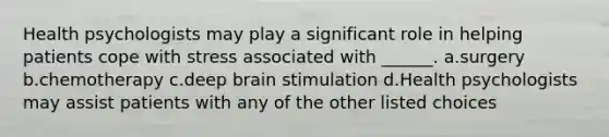 Health psychologists may play a significant role in helping patients cope with stress associated with ______. a.surgery b.chemotherapy c.deep brain stimulation d.Health psychologists may assist patients with any of the other listed choices