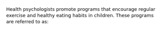 Health psychologists promote programs that encourage regular exercise and healthy eating habits in children. These programs are referred to as: