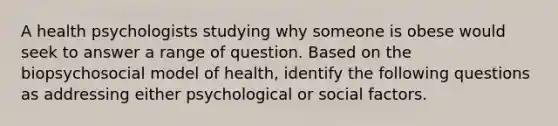 A health psychologists studying why someone is obese would seek to answer a range of question. Based on the biopsychosocial model of health, identify the following questions as addressing either psychological or social factors.