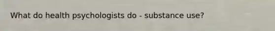 What do health psychologists do - substance use?
