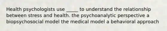 Health psychologists use _____ to understand the relationship between stress and health. the psychoanalytic perspective a biopsychosocial model the medical model a behavioral approach