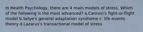 In Health Psychology, there are 4 main models of stress. Which of the following is the most advanced? a.Cannon's fight-or-flight model b.Selye's general adaptation syndrome c. life events theory d.Lazarus's transactional model of stress