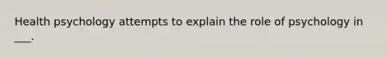 Health psychology attempts to explain the role of psychology in ___.