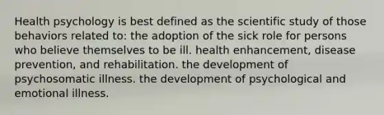 Health psychology is best defined as the scientific study of those behaviors related to: the adoption of the sick role for persons who believe themselves to be ill. health enhancement, disease prevention, and rehabilitation. the development of psychosomatic illness. the development of psychological and emotional illness.