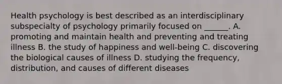 Health psychology is best described as an interdisciplinary subspecialty of psychology primarily focused on ______. A. promoting and maintain health and preventing and treating illness B. the study of happiness and well-being C. discovering the biological causes of illness D. studying the frequency, distribution, and causes of different diseases